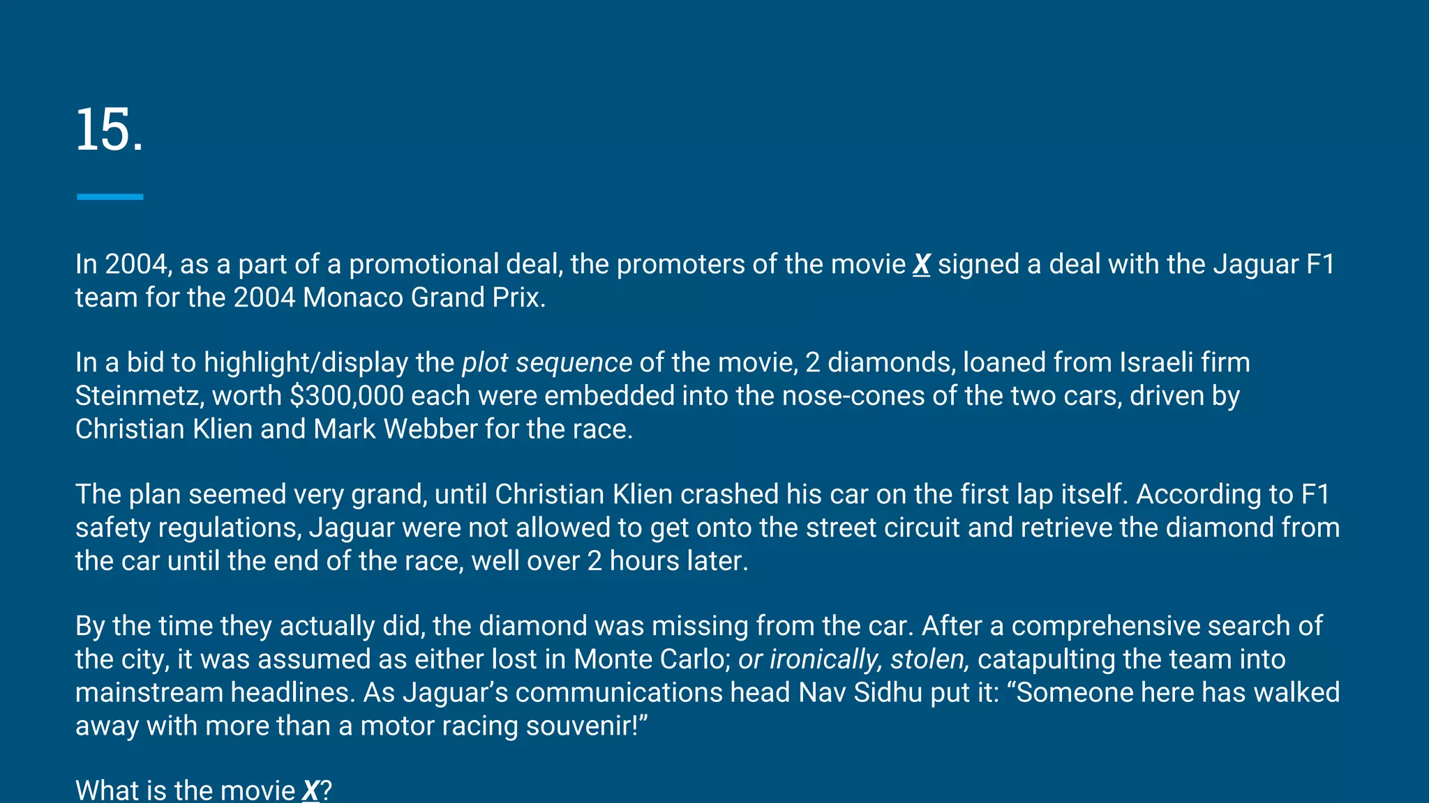15.
In 2004, as a part of a promotional deal, the promoters of the movie X signed a deal with the Jaguar F1
team for the 2004 Monaco Grand Prix.
In a bid to highlight/display the plot sequence of the movie, 2 diamonds, loaned from Israeli firm
Steinmetz, worth $300,000 each were embedded into the nose-cones of the two cars, driven by
Christian Klien and Mark Webber for the race.
The plan seemed very grand, until Christian Klien crashed his car on the first lap itself. According to F1
safety regulations, Jaguar were not allowed to get onto the street circuit and retrieve the diamond from
the car until the end of the race, well over 2 hours later.
By the time they actually did, the diamond was missing from the car. After a comprehensive search of
the city, it was assumed as either lost in Monte Carlo; or ironically, stolen, catapulting the team into
mainstream headlines. As Jaguar’s communications head Nav Sidhu put it: “Someone here has walked
away with more than a motor racing souvenir!”
What is the movie X?
 
