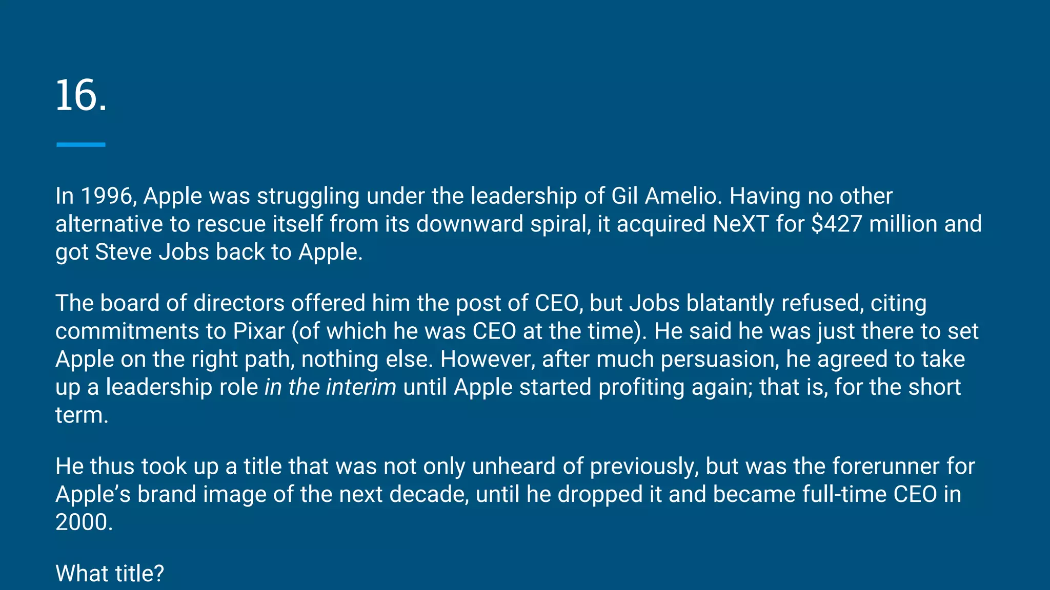 16.
In 1996, Apple was struggling under the leadership of Gil Amelio. Having no other
alternative to rescue itself from its downward spiral, it acquired NeXT for $427 million and
got Steve Jobs back to Apple.
The board of directors offered him the post of CEO, but Jobs blatantly refused, citing
commitments to Pixar (of which he was CEO at the time). He said he was just there to set
Apple on the right path, nothing else. However, after much persuasion, he agreed to take
up a leadership role in the interim until Apple started profiting again; that is, for the short
term.
He thus took up a title that was not only unheard of previously, but was the forerunner for
Apple’s brand image of the next decade, until he dropped it and became full-time CEO in
2000.
What title?
 