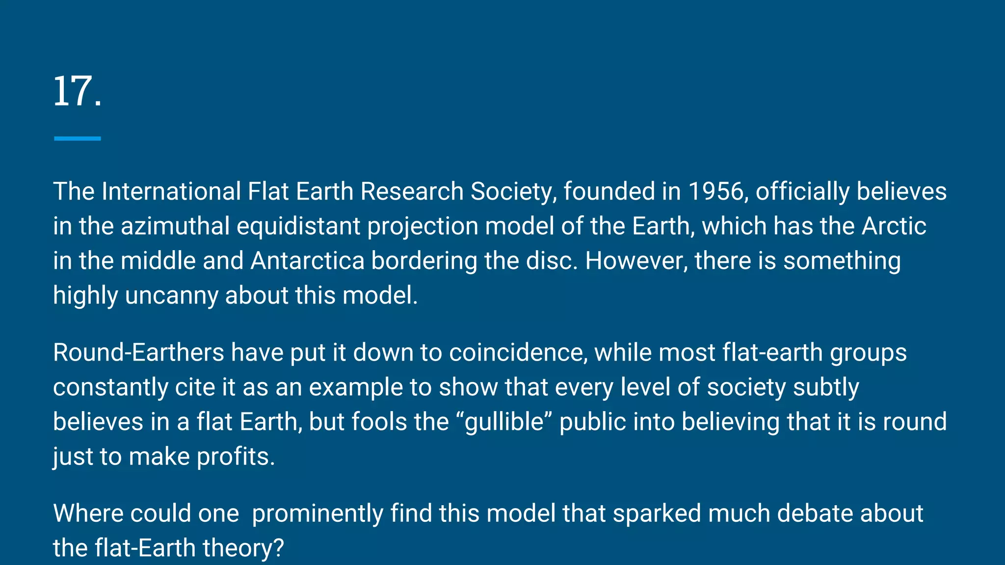 17.
The International Flat Earth Research Society, founded in 1956, officially believes
in the azimuthal equidistant projection model of the Earth, which has the Arctic
in the middle and Antarctica bordering the disc. However, there is something
highly uncanny about this model.
Round-Earthers have put it down to coincidence, while most flat-earth groups
constantly cite it as an example to show that every level of society subtly
believes in a flat Earth, but fools the “gullible” public into believing that it is round
just to make profits.
Where could one prominently find this model that sparked much debate about
the flat-Earth theory?
 