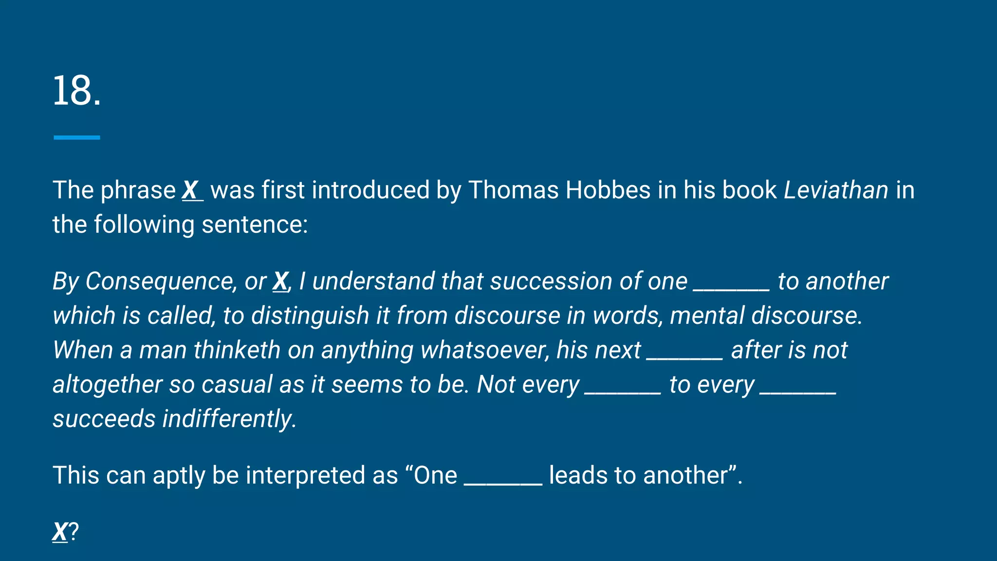 18.
The phrase X was first introduced by Thomas Hobbes in his book Leviathan in
the following sentence:
By Consequence, or X, I understand that succession of one _______ to another
which is called, to distinguish it from discourse in words, mental discourse.
When a man thinketh on anything whatsoever, his next _______ after is not
altogether so casual as it seems to be. Not every _______ to every _______
succeeds indifferently.
This can aptly be interpreted as “One _______ leads to another”.
X?
 