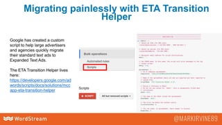 Migrating painlessly with ETA Transition
Helper
Google has created a custom
script to help large advertisers
and agencies quickly migrate
their standard text ads to
Expanded Text Ads.
The ETA Transition Helper lives
here:
https://developers.google.com/ad
words/scripts/docs/solutions/mcc
app-eta-transition-helper
 