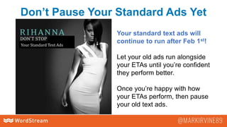 Don’t Pause Your Standard Ads Yet
Your Standard Text Ads
Your standard text ads will
continue to run after Feb 1st!
Let your old ads run alongside
your ETAs until you’re confident
they perform better.
Once you’re happy with how
your ETAs perform, then pause
your old text ads.
 