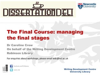 Writing Development Centre
University Library
facebook.com/NUlibraries
@ncl_wdc
Dr Caroline Crow
On behalf of the Writing Development Centre
Robinson Library
The Final Course: managing
the final stages
For enquiries about workshops, please email wdc@ncl.ac.uk
 