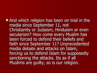 And which religion has been on trial in the media since September 11, not Christianity or Judaism, Hinduism or even secularism? How come every Muslim has been forced to defend their beliefs and faith since September 11? Unprecedented media debate and attacks on Islam, forcing us to defend Islam for supposedly sanctioning the attacks. Its as if all Muslims are guilty, so is our religion.  