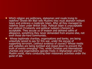 Which religion are politicians, statesman and royals trying to redefine? Sheikh Bin Blair tells Muslims they must abandon militant Islam and embrace a moderate Islam. After all they managed to redefine Islam under British India. Political Islam is unacceptable but political Christianity and political Judaism (Zionism) is acceptable. They accuse us of treason and demand oaths of allegiance, something they never demanded from anyone else, not even those die-hard communists.  Whose legitimate charities, organisations and banks, are being unlawfully seized to pay for this war, under the excuse of supporting terrorism, (without evidence of course)? Whose media and websites are being bombed and closed down to prevent the truth of events emerging? This, whilst Christian and international charities and organisations operate freely in Afghanistan and the Muslim world, many conducting their missionary activities under the guise of aid.  