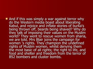 And if this was simply a war against terror why do the Western media boast about liberating Kabul, and rejoice and inflate stories of burka's being thrown off, beards being shaved? Why do they talk of imposing their values on the Muslim world? They went to rescue women from sharia, we are told. Mrs Blair joins the campaign for women 's rights. They champion the undefined rights of Muslim women, whilst denying them the most basic of all rights; the right to life, and food and shelter and freedom from the terror of B52 bombers and cluster bombs.  