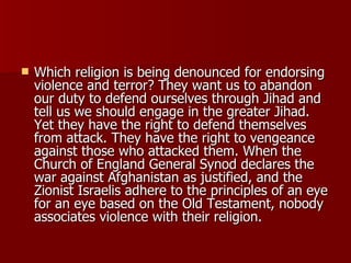 Which religion is being denounced for endorsing violence and terror? They want us to abandon our duty to defend ourselves through Jihad and tell us we should engage in the greater Jihad. Yet they have the right to defend themselves from attack. They have the right to vengeance against those who attacked them. When the Church of England General Synod declares the war against Afghanistan as justified, and the Zionist Israelis adhere to the principles of an eye for an eye based on the Old Testament, nobody associates violence with their religion.  