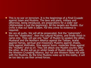 This is no war on terrorism. It is the beginnings of a Final Crusade against Islam and Muslims. The laws and plans, military and otherwise, being introduced, are preparations for a wider war (Afghanistan is just the beginning). All the targets are Muslim. Our crime is that our faith is Islam. For this crime no evidence is required.  We are all guilty. We will all be prosecuted, first the "extremists", then the "moderates", then the cultural Muslims, and finally those in name only. They will use one "type" of Muslim to weaken the other, Musharaf and the Northern Alliance against the Taliban, Arafat against Hamas, spiritual and missionary Muslims against Jihadis, Sufis against Wahhabis, Shia against Sunni, moderate Shias against the "mullahs" and so on. They will attack one Muslim country after the other. All this will go on whilst heads of Muslim states side with the Western Crusading Alliance, but not one Western State will side with the Muslims. By the time Muslims wake up to this reality, it will be too late to use their armed forces.  