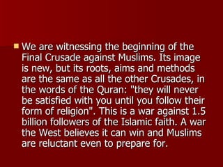 We are witnessing the beginning of the Final Crusade against Muslims. Its image is new, but its roots, aims and methods are the same as all the other Crusades, in the words of the Quran: "they will never be satisfied with you until you follow their form of religion". This is a war against 1.5 billion followers of the Islamic faith. A war the West believes it can win and Muslims are reluctant even to prepare for.  