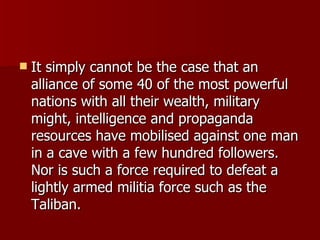 It simply cannot be the case that an alliance of some 40 of the most powerful nations with all their wealth, military might, intelligence and propaganda resources have mobilised against one man in a cave with a few hundred followers. Nor is such a force required to defeat a lightly armed militia force such as the Taliban.  