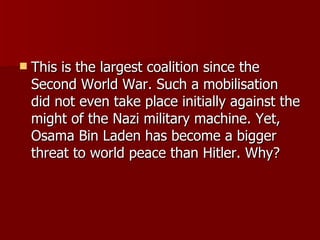 This is the largest coalition since the Second World War. Such a mobilisation did not even take place initially against the might of the Nazi military machine. Yet, Osama Bin Laden has become a bigger threat to world peace than Hitler. Why?  
