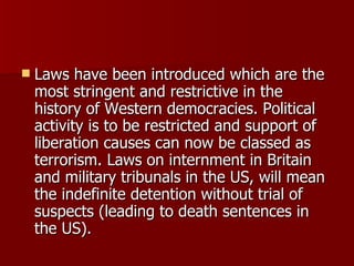 Laws have been introduced which are the most stringent and restrictive in the history of Western democracies. Political activity is to be restricted and support of liberation causes can now be classed as terrorism. Laws on internment in Britain and military tribunals in the US, will mean the indefinite detention without trial of suspects (leading to death sentences in the US).  