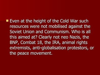 Even at the height of the Cold War such resources were not mobilised against the Soviet Union and Communism. Who is all this aimed at? Clearly not neo Nazis, the BNP, Combat 18, the IRA, animal rights extremists, anti-globalisation protestors, or the peace movement.  