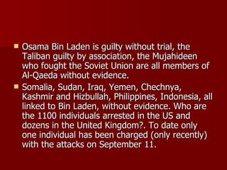 Osama Bin Laden is guilty without trial, the Taliban guilty by association, the Mujahideen who fought the Soviet Union are all members of Al-Qaeda without evidence.  Somalia, Sudan, Iraq, Yemen, Chechnya, Kashmir and Hizbullah, Philippines, Indonesia, all linked to Bin Laden, without evidence. Who are the 1100 individuals arrested in the US and dozens in the United Kingdom?. To date only one individual has been charged (only recently) with the attacks on September 11.  