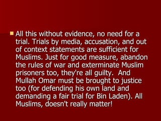 All this without evidence, no need for a trial. Trials by media, accusation, and out of context statements are sufficient for Muslims. Just for good measure, abandon the rules of war and exterminate Muslim prisoners too, they're all guilty.  And Mullah Omar must be brought to justice too (for defending his own land and demanding a fair trial for Bin Laden). All Muslims, doesn't really matter!  