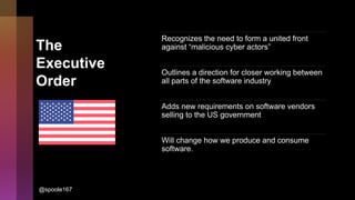 The
Executive
Order
Recognizes the need to form a united front
against “malicious cyber actors”
Outlines a direction for closer working between
all parts of the software industry
Adds new requirements on software vendors
selling to the US government
Will change how we produce and consume
software.
@spoole167
 