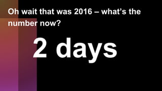2 days
Oh wait that was 2016 – what’s the
number now?
 