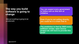 The way you build
software is going to
change
You can expect every government
to follow suit on this sort of
initiative
Even if you're not selling directly,
you could be in a chain that is
The prediction is that by 2025 every
software vendor, open source
project etc will have to provide this
proof
Manual anything is going to be
problematic
@spoole167
 