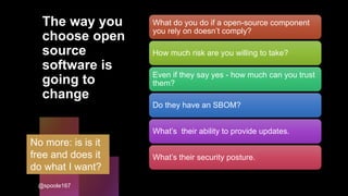The way you
choose open
source
software is
going to
change
What do you do if a open-source component
you rely on doesn’t comply?
How much risk are you willing to take?
Even if they say yes - how much can you trust
them?
Do they have an SBOM?
What’s their ability to provide updates.
What’s their security posture.
No more: is is it
free and does it
do what I want?
@spoole167
 