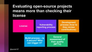 Evaluating open-source projects
means more than checking their
license
License
Vulnerability
reporting process
Development
process (how to
they review
contributions)
Build process – is
it secure? Who
can trigger it?
General
assessment of
their quality
(MTTU)
@spoole167
 