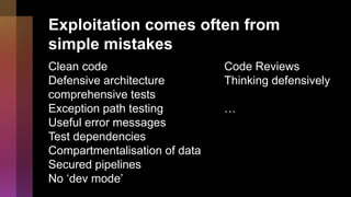 Exploitation comes often from
simple mistakes
Clean code
Defensive architecture
comprehensive tests
Exception path testing
Useful error messages
Test dependencies
Compartmentalisation of data
Secured pipelines
No ‘dev mode’
Code Reviews
Thinking defensively
…
 