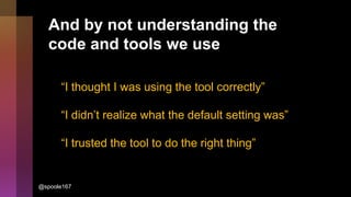 And by not understanding the
code and tools we use
“I thought I was using the tool correctly”
“I didn’t realize what the default setting was”
“I trusted the tool to do the right thing”
@spoole167
 