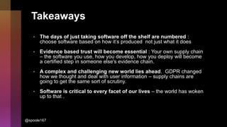 Takeaways
• The days of just taking software off the shelf are numbered :
choose software based on how it’s produced not just what it does
• Evidence based trust will become essential : Your own supply chain
– the software you use, how you develop, how you deploy will become
a certified step in someone else's evidence chain.
• A complex and challenging new world lies ahead. GDPR changed
how we thought and deal with user information – supply chains are
going to get the same sort of scrutiny.
• Software is critical to every facet of our lives – the world has woken
up to that .
@spoole167
 