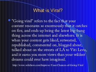What is Viral?What is Viral?
?"Going viral" refers to the fact that your
content resonates so enormously that it catches
on fire, and ends up being the latest big-bang
thing across the internet and elsewhere. It is
when your content gets liked, retweeted,
republished, commented on, blogged about,
talked about on the streets of LA to Viti Levu,
and it earns you more views than your wildest
dreams could ever have imagined.
http://www.wikihow.com/Improve-Your-Chances-of-Going-Viral
 