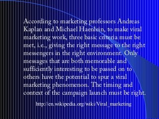According to marketing professors Andreas
Kaplan?and Michael Haenlein, to make viral
marketing work, three basic criteria must be
met, i.e., giving the right message to the right
messengers in the right environment. Only
messages that are both memorable and
sufficiently interesting to be passed on to
others have the potential to spur a viral
marketing phenomenon. The timing and
context of the campaign launch must be right.
http://en.wikipedia.org/wiki/Viral_marketing
 