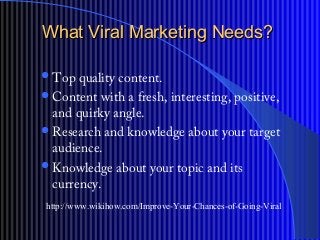 What Viral Marketing Needs?What Viral Marketing Needs?
?Top quality content.
?Content with a fresh, interesting, positive,
and quirky angle.
?Research and knowledge about your target
audience.
?Knowledge about your topic and its
currency.
http://www.wikihow.com/Improve-Your-Chances-of-Going-Viral
 