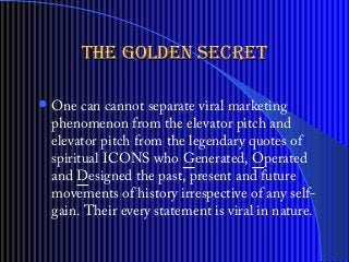 ?One can cannot separate viral marketing
phenomenon from the elevator pitch and
elevator pitch from the legendary quotes of
spiritual ICONS who Generated, Operated
and Designed the past, present and future
movements of history irrespective of any self-
gain. Their every statement is viral in nature.
the golden secretthe golden secret
 