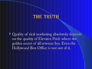 the truththe truth
? Quality of viral marketing absolutely dependsQuality of viral marketing absolutely depends
on the quality of Elevator Pitch where theon the quality of Elevator Pitch where the
golden secret of all revenue lies. Even thegolden secret of all revenue lies. Even the
Hollywood Box Office is not out of it.Hollywood Box Office is not out of it.
 