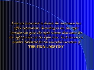 I am not interested to declare the minimum boxI am not interested to declare the minimum box
office expectation. According to me, the rightoffice expectation. According to me, the right
investor can guess the right returns that comes forinvestor can guess the right returns that comes for
the right product at the right time. Such investor isthe right product at the right time. Such investor is
another hallmark for the successful execution ofanother hallmark for the successful execution of
the final destinythe final destiny
 
