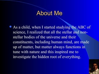 About MeAbout Me
?As a child, when I started studying the ABC
of science,?I realized that all the stellar and
non-stellar bodies of the universe and their
constituents, including human mind, are made
up of matter, but matter always functions in
tune with nature and this inspired me to
investigate the hidden root of everything.
 