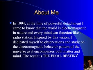 About MeAbout Me
?In 1994, at the time of powerful detachment I
came to know that the world is electromagnetic
in nature and every mind can function like a
radio station. Inspired by this vision, I dedicated
myself to observations and study on the
electromagnetic behavior pattern of the universe
as it encompasses both matter and mind. The
result is THE FINAL DESTINY
 
