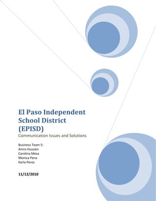 El Paso Independent School District (EPISD)Communication Issues and SolutionsBusiness Team 5:Amro HussienCarolina MesaMonica PenaKarla Perez11/12/2010<br />The El Paso Independent School District has a rich history of education and culture over its 100 years of existence.  The EPISD has experienced a rapid growth since its introduction in 1882 from the amount of elementary, middle, and high schools built to the number of students enrolled.  The district has developed rapidly in the education processes along with the number of different programs that the district has implemented to help guide students towards success. The EPISD’s mission statement states that, “The mission of the El Paso Independent School District is to meet the diverse needs of all students and empower them to become successful members of a global community.”<br />The EPISD is vested in producing a graduating student body that exhibits the mental, emotional, and physical maturity required in today’s productive society. This goal is achieved by investing in both faculty and students to create a nurturing environment that promotes a high level of academic success and personal growth. EPISD provides the resources and assets of the District to create an exceptional environment for students. EPISD also believes that a good environment where all the members work in the same team is fundamental for a meaningful, motivational, and successful education experience. The district is focused on devising ideas on how teachers and students can help contribute by minimizing the negative impacts on the environment.<br />El Paso Independent School District is located in El Paso, Texas, and it is the largest district in the Texas Education Agency’s Educational Service Center- Region 19. The EPISD counts with more than 63,000 students in 94 different campuses. It consists of a total of 11 high schools, 15 middle schools and 57 elementary schools. Also EPISD is the 10th largest district in Texas and is the 61st largest district in the United States. EPISD produces about 9,000 jobs positioning as the largest employer in El Paso and it has an annual operating budget of $475 million. The district has grown considerably over the years to about 253 square miles, and it is currently bordered by Texas-New Mexico state line, and the Ysleta ISD.  They offer a wide variety of programs to get the GED and citizenship classes. They also offer some recovery program for students that are in risk of dropping out of school, an occupational center, and several magnet schools.<br />Besides the fact that it is a large district, there is also a rich history that accompanies it.  In 1882, the newspaper had announced that, “$700 has been subscribed by the citizens of El Paso in lands, money and all material for the purpose of erecting a public school”. At the start of the district formation, O.T. Bassett was elected as the first president of the school district and Mayor Joseph Magoffin oversaw the new school board. This was the beginning of a new mission that had an intriguing plan for the future. In late 1883, El Paso which was a progressive city of 4,000 experienced the first official public school open. The school at the time consisted of 200 students. John Merrill was elected the principal of this school and he received $150 a month for his duties. Anna Moore was the only teacher hired to work in the school at that time and she received a salary of $75 a month. There was a vast amount that needed to be accomplished. Later on that year, the superintendent Calvin Esterly, signed a contract to give the students of El Paso the opportunity to have a new, better, and bigger schoolhouse. In 1884, Central School was built on the corner of Myrtle and Campbell streets. In 1885, they expanded the institution with a second floor that was added so they could establish their first high school. <br />In 1883, EPISD was in charge of building the first public kindergarten class in the entire state of Texas. It was located at the current Central Elementary School/ and Alamo Elementary School, which celebrated its 110th anniversary in 2009.  This makes the school the oldest operating institution throughout the district. El Paso High School was built with Reminiscent of Greek and Roman architecture, and it has become an important historical benchmark for EPISD as the oldest operating high school in El Paso. The high school has been operating since 1916 and is also listed in the National Register of Historic Places. Along with the history, the school district has had for many years indulged in several programs to better educate and sharpen the minds of students.<br /> The school district has communication processes that they implement between the students, parents, and the teachers but there have been complications in recent and past years that have not made some of the processes sufficient. Since recent outcomes have occurred, it has exposed several problems in the school district that need to be addressed. We have discussed the issues and have come up with specific solutions that would help eliminate the communication barrier between the interested parties.<br />The Current Communication Process in EPISD:<br />Currently the El Paso Independent School District has various strategies for communication of safety within the schools which needs some improvement.  As communication about safety should start at an early age, we felt it was appropriate to talk to one of the Principals of an elementary school in the El Paso ISD.  I had the pleasure of speaking with Ms. Calk, a Principal in the El Paso ISD.  This will help understand what students are being taught to do at a young age and what is currently being done to protect them while in school. The question that was asked for the Principal to answer was, “What are the current procedures that are in place regarding communication to help minimize safety issues within the schools?”  Ms. Calk answered by stating, “ We have  letters that are sent out to parents, visitor passes are required at all times in the facilities, employee background checks are done, and references are called and questioned about the possible candidate to be employed by the school district.” She also stated that, “parent volunteers also go through background checks, students have access to administration and teachers, El Paso ISD website has a vast amount of information, phone message systems are in place, and there is constant mail that is sent out  to employees when necessary.  Ms. Calk stated, “Communication regarding the safety of the child needs to also start at home.” She gave the example of when a parent teaches their child to look both ways to check and see if there is no oncoming traffic before they cross the street. The parent needs to teach their child what to do if there are safety issues or concerns going on at school.  She also stated, “The parent needs to ask what is out there and being offered in the schools to work together.  If parents do not speak up about a concern they have or don’t request classes they want, the schools will not know an issue exists and will not be able to review it and try to resolve it.”<br />I also had a chance to interview Bernice Zubia, Director of Communications for the El Paso ISD.  We briefly spoke and she stated that, “There are times when a letter is sent out district wide and when maybe just one school will receive notification on an issue.” This means there are times when there is some type of communication that needs to go out to every single employee of the district and there are times when the issue is just specific to a single school, so just that one school will receive a notification.  She then went on to give an example of one letter that was sent out to one school.  She used the Irvin High School incident when a teacher from Irvin was arrested of a child pornography charge in September of this year.   A letter was specifically created for this incident and sent home with each of the students to read and provide to their parents.  <br />A visitor’s pass is always required when entering a school facility.  This requires the individual to go to the schools office and request permission from the staff by telling them why you are there and which student and/or teacher you are there to visit.  This is an attempt to prevent uninvited individuals to roam the school without permission and disallowing anyone from doing any harm to students.  Employee background checks are done for every applicant and they will not get hired by the district if proven to have failed the requirements.  Reasons why they did not pass the background check are not disclosed for privacy reasons.  References are called and questioned regarding the applicant.  Parent volunteers also go through the same processes and if they fail to meet the standard requirements, then they will not be permitted to volunteer at the school.  In the elementary schools, the students are taught that if they are mistreated in any particular way, they need to tell either a teacher or the counselor.  The school also meets with students to discuss safety communication topics.  An example is the stranger/danger topic and how to respond to these instances.  This instructs children to stay away from strangers and what to say if approached by an individual who attempts to lure you in. Another example would be how to treat your family members.  People in general, not just children, tend to disrespect their family. Besides this fact, yet they are very respectful and polite to strangers.  This class shows the important values to children regarding how to treat their families at home. There are classes that teach children how to be respectful to each other.  It focuses on how to respect the feelings and properties of others in their surroundings.  <br />Individual counseling is offered to all students who need advice for issues that are going on in their lives. Issues can range from a student being bullied by his/her peers or any type of personal problem that can occur at home.  On the El Paso ISD website, it talks about how parental engagement program will be implemented at each level from elementary to high school.  The objective of this program is to improve communication and cooperation between the community, parent and teachers regarding all issues.  Parent classes are offered, but very few parents attend.  At times, there are classes that have been offered and only up to three or four attend.  A major factor that has affected the ability of parents to attend these classes would be the high demand of attendance at their personal jobs. Parents also feel that it is unnecessary to attend those classes discussing topics that they feel they have a strong foundation in.  The school district has started to send automatic messages about events to parents’ cell phones.  These messages are sent from either the school or school district to the phone numbers the school has on file for the parents.  These messages could be regarding any type of communication the school or district may want to convey to the parents.  Some of these messages are a reminder that school dismissal will be early due to parent/teacher conferences or it can be an invitation to all parents regarding a PTA meeting to discuss important topics regarding the children.   Once these invitations have been sent, it becomes the responsibility of the parent to make the time and effort to go meet the teacher to discuss how their child is doing academically and to see if there are any concerns with the child.  If there is no appropriate communication on hand, then the parent’s chances of knowing about potential dangers become minimal.  A teacher may want to bring the concern up that lately your child has been quieter when then usual.  This could be a sign of a concern on hand and the matter needs to be addressed to the attention of the parent.  Regardless, the major focus is that the communication needs to be there between the teachers, parents and students; which are the current challenges faced today.<br />EPISD Current Communication Challenge Regarding Safety Issues and Sexual Abuse<br />    The El Paso Independent School District has had an overwhelming number of instances regarding children safety and abuse for the past years that shouldn’t be the main focus of any educational institution. The issues have included students fighting on school grounds, drug abuse in high schools, and unnecessary interactions between the student and the teacher. Although you may here about these types of occasions in any school setting, the problem seems to be swelling like an untreated wound. The EPISD has over 63,000 students in 93 schools ranging from elementary to the high school level. A major weakness of the EPISD is their current lack of safety coordinators whom are able to prepare their employees in dealing with the students when a hazard, such as the few listed above, arise. Hence, a serious dilemma arises when school teachers are untrained. The Ysleta Independent School district, in comparison, has about fewer 20,000 students than the EPISD. However, they have safety coordinators who develop and monitor district wide safety programs, conduct accident investigations, and work closely with the principals and department chairs on developing safety procedures. The school district lacks any real responsibility towards the safety of their students. Not having appropriate procedures in place allows for violence and abuse to occur on a regular basis. The concern arises when sexual interactions between a student and instructor occur and go unheard of. That, in itself, allows us to question the safety of our children in any educational institution. <br />A recent example involved a dance teacher from Irvin High School named Marco Alferez. He was arrested in September 2010 for making child pornography in his own home and is suspected to have over 70 children as victims. The prosecutors claim that Alferez made videos depicting these 70 children all of whom are believed to be in the El Paso area. Authorities confiscated 12 VHS tapes and 107 8mm tapes from his house and the district found enough evidence to fire Alferez after he was tried in court. The EPISD has a policy to perform criminal investigative background checks before employment. These background checks include fingerprinting and reference checks on all the teacher applicants before they get employed. They implemented this policy before hiring Alferez and found that he had no criminal record. This begs the question: how could parents and educational staff been more aware that this was occurring? What could have been done to prevent this instance? This prime example shows that there is a lack of safety and that changes must be implemented. It is significant to realize the essential role that a teacher has on our children’s lives and their development.  In fact, the students are strongly influenced by the instructors because of the massive time spent with them five days a week. If we cannot guarantee the security of our children from the teacher, who is to say that, this would not happen again? I strongly believe that the real problem lies in not having the proper form of integrated communication between the parents, students, and the teachers. The EPISD has the PTA program which does attempt to have some form of communication between the parents and their children’s mentors. For a majority of the schools in the district, especially elementary and middle schools, they host a Parent-teacher conference every nine weeks in order to discuss grades and to see how the kids are progressing. In essence, it’s a great idea but the main issue with this strategy is that not all of the parents or guardians attend these meetings. Another issue that should concern the district is that a good amount of the parents never even bother to know who their children’s instructors are. How are the parents going to know what is going on in their children’s lives if they do not make the upmost effort in getting involved in the kid’s lives outside of the house?  Hence, it is apparent that the EPISD has a poor child development program that does not properly train employees about the hazards that students face in the school environment. Some of the teachers do not possess the proper knowledge and awareness to prevent child abuse. This weakness is where new procedures must come into play to safeguard our children’s future.<br />Furthermore, another staggering issue is the excessive fighting that occurs in the high schools of the district.  There were cases where students in Irvin and El Paso High went off school grounds and fought each other while an audience observes and records for online viewing. The EPISD has zero tolerance for this kind of behavior and has four different levels to classify misbehavior. Level 1 offense deals with the use of inappropriate language, level 2 is the possession and use of tobacco products, level 3 deals with inciting a fight or in the act of fighting, and level 4 deals with possessing a knife or firearm. Fighting in schools has a level 3 impact and the EPISD deals with these issues by having them placed in alternate schools. The Raymond Telles Academy enrolls high school and middle school students who are referred by the El Paso County Juvenile Probation Center. The other alternative school that deals with this sort of behavior is the Juvenile Sentence Center/ Delta Academy who enrolls children from elementary to high school who are from the probation system and have either violated parole or committed crimes. The district has strict policies on fighting and violence in their student code of conduct which also covers student’s rights, student responsibilities, the scope of the districts authority, and expectations of student conduct. Their policies appear to be concrete regulating the punishments of students who act in this misconduct but what are the actions that can be taken to avoid fighting in schools? The inadequate amount of security guards at these schools allows for the students to go to certain spots around campus and commit these violent acts of behavior. The children in elementary and middle school usually go to the outdoors with their peers, but the supervision that takes place is not sufficient in these settings. Those security guards and administrators cannot possibly see everything that goes on. There could be a group of students who commence in drug usage and bullying in areas that are not watched by administrators. It makes it almost impossible to catch all of the students who commit these behavioral acts. Some action needs to be taken to help eliminate these factors from our school systems. High school students may find it satisfactory to go off campus during lunch hour to get under the influence of marijuana and cocaine. It is mandatory that the teachers and administrators get more involved to help ensure everyone’s safety and well being.<br />It is vital that the children properly communicate with the teachers and parents. One of the possibilities as to why a child might not tell the parent that they got bullied at school is “ratting” out that person they are afraid of. The children need to know that they must communicate with the parents and administrators when this occurs with a student or even when a teacher makes an inappropriate offense with false language. The school district must establish better plans and procedures to decrease the communication barrier. This would help prevent situations similar to the Marco Alferez incident from occurring. If at least one or two of those children had spoken up, then this could have been disclosed much sooner and the damage could have been circumvented. The children are the medium in the communication process that is detrimental for any future prevention of safety issues and abuse. Hence, the educational system’s safety policies and preventative measures must be reconstructed for the betterment of our children, their education, and our society.<br />Solutions to the Communication Challenge:<br />Safety issues will always be an important issue to address in all school levels and although many are currently being properly assessed, the real hardship begins with communication.  We have outlined the current communication strategy, and exposed the current communication challenge.  The biggest question is how can the schools of the El Paso Independent School District improve communication by removing barriers of communication among students, teachers, and parents?<br />Constant preventive or corrective action methods are a striving goal for school officials in regards to school safety, yet the biggest challenge prevails in the actual communication.  Getting students to speak up in regards to sexual abuse or drug abuse is hard but getting school officials to speak up is also very unlikely to occur as often as we wish. In a recent El Paso’s Child Protective Service study (2009), it was found that the reporting philosophy of the school principal impacts on teacher reporting.  Consequently, school principals avoid making reports that would produce scandals and that would otherwise jeopardize the maintenance of good parental relations and school image.  Every principal strives for those excellent TAKS test scores and this is what has become the main focus for many school teachers as well.  In potential unsafe situations, the communication of such activity remains undelivered.  Basically, what needs to be done to remove this communication barrier is to have principals encourage reporting rather than being reluctant to the reporting of such events that would otherwise be seriously investigated.  School principals need to provide more emphasis in this area and have this become a mandatory duty for all school employees because at the end what you get are stories such as the “Alferez” case and Irvin High School making a front page headline in the newspapers.<br />After much research with schools and talking to one School Board Trustee, I found out that there are many good areas that schools are currently concentrating on in regards to school safety.  Unfortunately, this areas lack a major focus in communication strategies or the removal of communication barriers.  The major concentration is mostly in areas such as video surveillance, security systems and drug awareness for the students.  It has been proven that very few actually concentrate on any mandatory teacher training that creates teacher awareness. Moreover, many don’t support preventive child abuse of sexual or violent acts that may be occurring within the school grounds or at the children’s homes.  The excuse is that teachers have previously obtained an extensive education. That education includes child behavior among other issues mentioned, such as peer pressure. However, is it not true that teachers are mostly concerned and pressured about obtaining those exemplary academic scores from their students than anything else?  Consequently, teachers may neglect to observe and become aware of the student’s deep emotional problems created by the abuse that is present in their lives.  Perhaps, this is precisely the reason that students are incapable of reaching the expected academic goals.  The need to assertively continue to educate teachers in this area as strongly as desired is actually going beyond an unattended plan of action.  The solution to this communication problem between the teacher and the student is to implement additional child development programs.  These programs would remain specifically mandatory for teachers and could occur on a regular basis.  Ideally, these programs would be designed to create awareness on procedures that alert teachers and that could be followed to prevent disastrous and detrimental situations that lead to the student’s willingness to remain silent.  These programs if well designed should create rapport and communication between the teacher and the student.<br />In one interview with a teacher from the EPISD, the teacher addressed that they do concern themselves in regards to the children’s safety at school.  She stated that although she disagrees with the behavior, she believes that some teachers or other staff members may hesitate to communicate issues like such because of the fear of potential law suits that could be brought against them for wrongful accusations.  Because many people find it difficult to believe that anyone would sexually hurt or victimize children, many tend to deny that the problem exists and once again the communication of that wrongful act goes unattended.   It is only when scandals arise that people become aware of the lack of communication that is currently in place.   In situations like these the communication solution is to advise all teachers and staff members that if they make a report in quot;
good faith,quot;
 they have immunity from civil or criminal liability.  The best tool to utilize here; is to provide yearly orientations for all school staff members in addition to related informative correspondence and emails throughout the scholastic year.  <br />Finally, in my research I also found that some barriers of communication also begin with the student and the parents.  An unstable emotional environment at home often times leads to the child’s detrimental silence.  It makes sense to think that a child that is being bullied or abused sexually is not going to report the actions if that child is being neglected by his/her own parents.  Often times, you find disassembled families going through a divorce. Also, many single parents struggle to divide themselves between their work and their children.  Still many parents don’t understand that communication with their children should at all times be their top priority. Many parents forget that our kids our growing up in a world of drugs, violence and abuse. Parents cannot depend on schools to provide all the safety measures merely because the violence, drug abuse or any other unsafe situation may be occurring on school grounds.  Other parents are fully aware about unsafe situations happening in schools grounds but unfortunately may not know how to come across with a strong topic such as “sexual abuse” without compromising their 6 year old emotional well-being.  To help parents accomplish this responsibility, the school could aid the PTA to perhaps include a class for parents that teaches them communication strategies.  There are many community outreach programs. Some of these programs are offered by nonprofit organizations like AVANCE that could be considered an essential asset to implement in the school’s PTA meetings.  In fact these programs could be implemented on a designated Saturday as part of a school communication awareness program for parents. In a conversation with a program specialist for AVANCE, she stated that in order for any parenting program to be a success the parents have to begin when their children are born and develop a continuous communication routine throughout the remainder of their childhood.  Programs like AVANCE teach parents the necessary tool to make communication in their families a successful venture.  We must understand that children will not normally respond when they find themselves facing a real situation of drugs, violence or abuse unless we teach our children to speak.  But, parents need to know exactly how to encourage their children to speak up and schools can be a hope in the encouragement of issues like these. <br />We have listed some suggestions on appropriate tools to focus and aid in the removal of communication barriers.  Taking action and implementing them is the next step.  The problem of communication has to be confronted at various levels.  Schools are constantly working on preventive issues such as drugs, violence, and abuse, but without the appropriate communication between parents, teachers, and students all efforts will be a complete waste.   Many schools are currently working hard on implementing ways to deviate wrongful behavior by students or teachers such as; thorough background checks on school teachers, installing security cameras, bringing a dog to the school campus to search for drugs, or holding PTA meetings to discuss issues about improvements on student’s scholastic achievements. The El Paso Independent School District has assertively implemented these excellent preventive measures to deviate the unwanted behavior but unfortunately more needs to be done in regards to corrective action which has to do precisely with the low communication among the students, teachers, and parents.  Therefore, this is also about removing communication barriers and communication encouragement!  Much can be done to alter attitudes and conditions but the ultimate challenge arises in removing those communication barriers so that our children, teachers and parents speak up among each other.  The “Alferez” case is an example of the communication failure that exists in the EPISD.  By implementing better methods of communication, parents and school officials can simultaneously work together in adjusting the part where the system is still failing and still allowing our children to be subjective to horrific acts in their lives. We are adamant that proper communication and child safety should be a top priority for educators and parents.<br />
