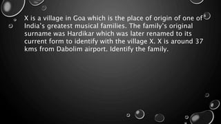 X is a village in Goa which is the place of origin of one of
India’s greatest musical families. The family’s original
surname was Hardikar which was later renamed to its
current form to identify with the village X. X is around 37
kms from Dabolim airport. Identify the family.
 
