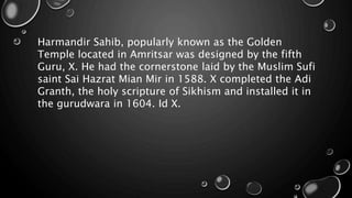 Harmandir Sahib, popularly known as the Golden
Temple located in Amritsar was designed by the fifth
Guru, X. He had the cornerstone laid by the Muslim Sufi
saint Sai Hazrat Mian Mir in 1588. X completed the Adi
Granth, the holy scripture of Sikhism and installed it in
the gurudwara in 1604. Id X.
 