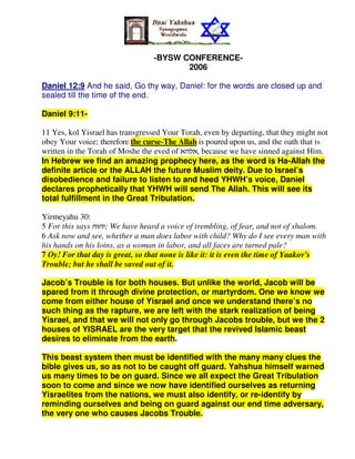 -BYSW CONFERENCE-
                                         2006

Daniel 12:9 And he said, Go thy way, Daniel: for the words are closed up and
sealed till the time of the end.

Daniel 9:11-

11 Yes, kol Yisrael has transgressed Your Torah, even by departing, that they might not
obey Your voice; therefore the curse-The Allah is poured upon us, and the oath that is
written in the Torah of Moshe the eved of tvkt, because we have sinned against Him.
In Hebrew we find an amazing prophecy here, as the word is Ha-Allah the
definite article or the ALLAH the future Muslim deity. Due to Israel’s
disobedience and failure to listen to and heed YHWH’s voice, Daniel
declares prophetically that YHWH will send The Allah. This will see its
total fulfillment in the Great Tribulation.

Yirmeyahu 30:
5 For this says vuvh; We have heard a voice of trembling, of fear, and not of shalom.
6 Ask now and see, whether a man does labor with child? Why do I see every man with
his hands on his loins, as a woman in labor, and all faces are turned pale?
7 Oy! For that day is great, so that none is like it: it is even the time of Yaakov's
Trouble; but he shall be saved out of it.

Jacob’s Trouble is for both houses. But unlike the world, Jacob will be
spared from it through divine protection, or martyrdom. One we know we
come from either house of Yisrael and once we understand there’s no
such thing as the rapture, we are left with the stark realization of being
Yisrael, and that we will not only go through Jacobs trouble, but we the 2
houses of YISRAEL are the very target that the revived Islamic beast
desires to eliminate from the earth.

This beast system then must be identified with the many many clues the
bible gives us, so as not to be caught off guard. Yahshua himself warned
us many times to be on guard. Since we all expect the Great Tribulation
soon to come and since we now have identified ourselves as returning
Yisraelites from the nations, we must also identify, or re-identify by
reminding ourselves and being on guard against our end time adversary,
the very one who causes Jacobs Trouble.
 