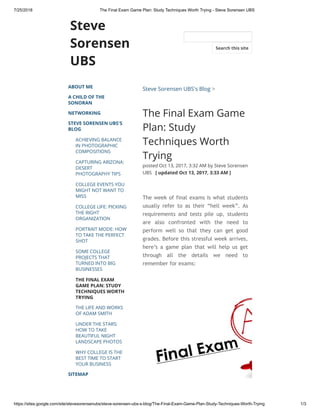 7/25/2018 The Final Exam Game Plan: Study Techniques Worth Trying - Steve Sorensen UBS
https://sites.google.com/site/stevesorensenubs/steve-sorensen-ubs-s-blog/The-Final-Exam-Game-Plan-Study-Techniques-Worth-Trying 1/3
Steve
Sorensen
UBS
ABOUT ME
A CHILD OF THE
SONORAN
NETWORKING
STEVE SORENSEN UBS'S
BLOG
ACHIEVING BALANCE
IN PHOTOGRAPHIC
COMPOSITIONS
CAPTURING ARIZONA:
DESERT
PHOTOGRAPHY TIPS
COLLEGE EVENTS YOU
MIGHT NOT WANT TO
MISS
COLLEGE LIFE: PICKING
THE RIGHT
ORGANIZATION
PORTRAIT MODE: HOW
TO TAKE THE PERFECT
SHOT
SOME COLLEGE
PROJECTS THAT
TURNED INTO BIG
BUSINESSES
THE FINAL EXAM
GAME PLAN: STUDY
TECHNIQUES WORTH
TRYING
THE LIFE AND WORKS
OF ADAM SMITH
UNDER THE STARS:
HOW TO TAKE
BEAUTIFUL NIGHT
LANDSCAPE PHOTOS
WHY COLLEGE IS THE
BEST TIME TO START
YOUR BUSINESS
SITEMAP
Steve Sorensen UBS's Blog >
The Final Exam Game
Plan: Study
Techniques Worth
Trying
posted Oct 13, 2017, 3:32 AM by Steve Sorensen
UBS   [ updated Oct 13, 2017, 3:33 AM ]
The week of final exams is what students
usually refer to as their “hell week”. As
requirements and tests pile up, students
are also confronted with the need to
perform well so that they can get good
grades. Before this stressful week arrives,
here’s a game plan that will help us get
through all the details we need to
remember for exams:
Search this site
 