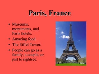 Paris, France Museums, monuments, and Paris hotels. Amazing food. The Eiffel Tower. People can go as a family, a couple, or just to sightsee. 