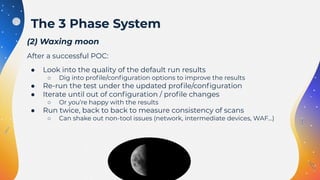 (2) Waxing moon
After a successful POC:
● Look into the quality of the default run results
○ Dig into proﬁle/conﬁguration options to improve the results
● Re-run the test under the updated proﬁle/conﬁguration
● Iterate until out of conﬁguration / proﬁle changes
○ Or you’re happy with the results
● Run twice, back to back to measure consistency of scans
○ Can shake out non-tool issues (network, intermediate devices, WAF…)
The 3 Phase System
 