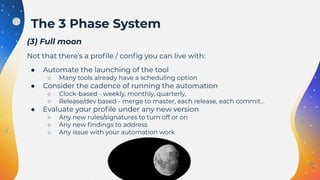 (3) Full moon
Not that there’s a proﬁle / conﬁg you can live with:
● Automate the launching of the tool
○ Many tools already have a scheduling option
● Consider the cadence of running the automation
○ Clock-based - weekly, monthly, quarterly,
○ Release/dev based - merge to master, each release, each commit…
● Evaluate your proﬁle under any new version
○ Any new rules/signatures to turn off or on
○ Any new ﬁndings to address
○ Any issue with your automation work
The 3 Phase System
 