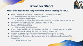 Most businesses are very hesitant about testing in PROD
● How closely does PROD match the other environment?
○ How conﬁdent are you this will continue
● What is the testing scope?
○ If you want to know your public exposure to unauth’ed attacks, its PROD
● Dynamic infrastructure? Create a mini PROD
● Some of this is political
○ Maybe not the hill to die on
● If you have solid logging or observability, run elsewhere to provide
evidence of the safety (or lack) of testing in PROD
● Watch out for neglected environments with poor stability
● Understand if you need a simple app or a collection of apps / APIs
/ services
○ Scope tells you this
Prod vs !Prod
 