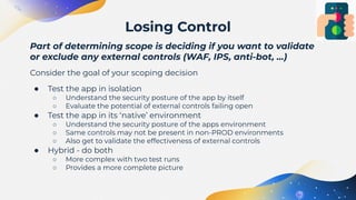 Part of determining scope is deciding if you want to validate
or exclude any external controls (WAF, IPS, anti-bot, …)
Consider the goal of your scoping decision
● Test the app in isolation
○ Understand the security posture of the app by itself
○ Evaluate the potential of external controls failing open
● Test the app in its ‘native’ environment
○ Understand the security posture of the apps environment
○ Same controls may not be present in non-PROD environments
○ Also get to validate the effectiveness of external controls
● Hybrid - do both
○ More complex with two test runs
○ Provides a more complete picture
Losing Control
 