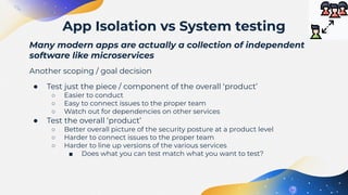 Many modern apps are actually a collection of independent
software like microservices
Another scoping / goal decision
● Test just the piece / component of the overall ‘product’
○ Easier to conduct
○ Easy to connect issues to the proper team
○ Watch out for dependencies on other services
● Test the overall ‘product’
○ Better overall picture of the security posture at a product level
○ Harder to connect issues to the proper team
○ Harder to line up versions of the various services
■ Does what you can test match what you want to test?
App Isolation vs System testing
 
