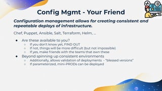 Conﬁguration management allows for creating consistent and
repeatable deploys of infrastructure.
Chef, Puppet, Ansible, Salt, Terraform, Helm, …
● Are these available to you?
○ If you don’t know yet, FIND OUT
○ If not, things will be more difﬁcult (but not impossible)
○ If yes, make friends with the teams that own these
● Beyond spinning up consistent environments
○ Additionally, allows validation of deployments - “blessed versions”
○ If parameterized, mini-PRODs can be deployed
Conﬁg Mgmt - Your Friend
 