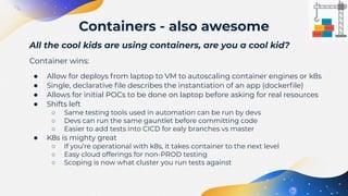 All the cool kids are using containers, are you a cool kid?
Container wins:
● Allow for deploys from laptop to VM to autoscaling container engines or k8s
● Single, declarative ﬁle describes the instantiation of an app (dockerﬁle)
● Allows for initial POCs to be done on laptop before asking for real resources
● Shifts left
○ Same testing tools used in automation can be run by devs
○ Devs can run the same gauntlet before committing code
○ Easier to add tests into CICD for ealy branches vs master
● K8s is mighty great
○ If you’re operational with k8s, it takes container to the next level
○ Easy cloud offerings for non-PROD testing
○ Scoping is now what cluster you run tests against
Containers - also awesome
 