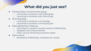● Prerequisites / environment setup
○ Launched a container with DefectDojo
○ Launched a container with Juice Shop
● Running tests
○ Launched a container running Zap
○ Launched a container running SSLyize
● Data gathering / Cleanup
○ Launched a container to push results to DefectDojo
○ Stopped Juice Shop container
○ Clean up any remaining container assets
● Data review
○ Browsed to DefectDojo, checked scan results
What did you just see?
 