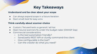 Understand and be clear about your scope
● Can always expand scope in a future iteration
● Start small, look for easy wins
Think carefully about scanner choice
● Custom / focused tests vs general / ad hoc
● Open Source scanners ﬂy under the budget radar (OWASP Zap)
● Commercial considerations
○ Is the tool automation friendly?
○ Sane/useful REST API or clunky command-line client
○ How conﬁgurable is the tool?
○ Can the crawler do what you need?
Key Takeaways
 
